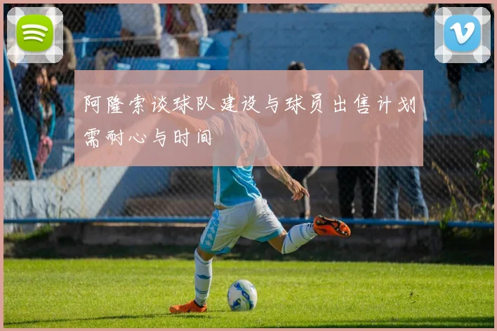 阿隆索谈球队建设与球员出售计划需耐心与时间
