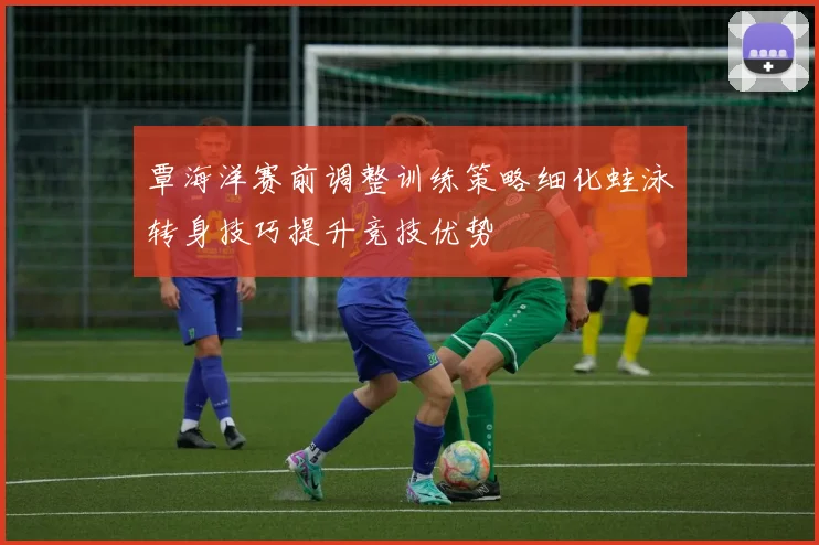 覃海洋赛前调整训练策略细化蛙泳转身技巧提升竞技优势