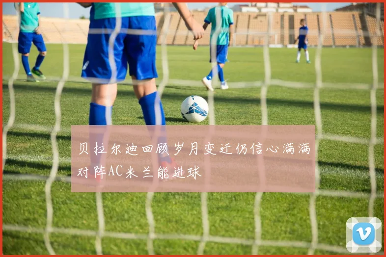 贝拉尔迪回顾岁月变迁仍信心满满对阵AC米兰能进球