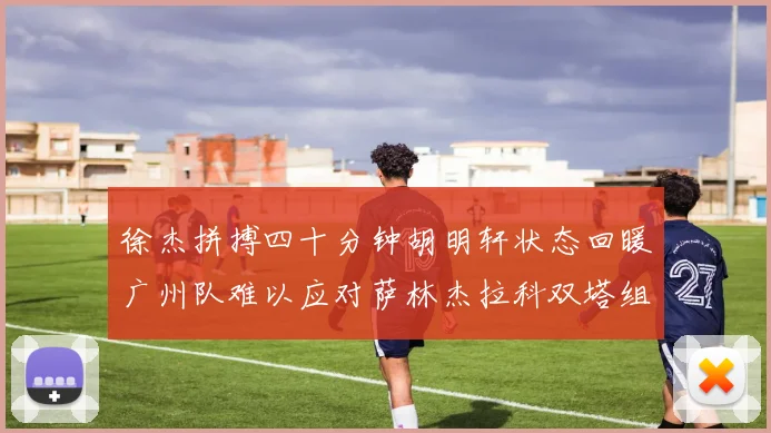 徐杰拼搏四十分钟胡明轩状态回暖广州队难以应对萨林杰拉科双塔组合