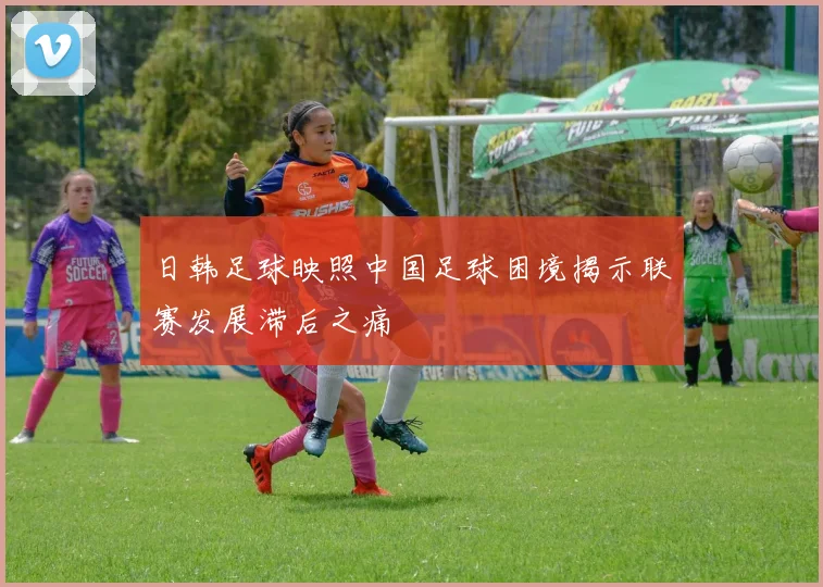 日韩足球映照中国足球困境揭示联赛发展滞后之痛