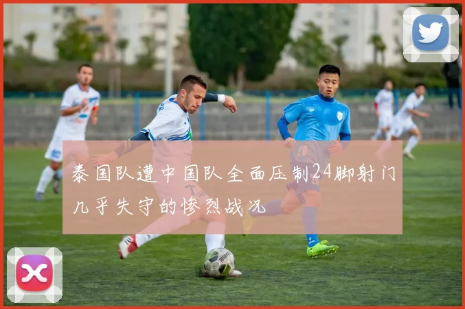 泰国队遭中国队全面压制24脚射门几乎失守的惨烈战况