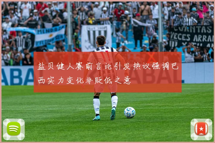 盐贝健人赛前言论引发热议强调巴西实力变化非贬低之意