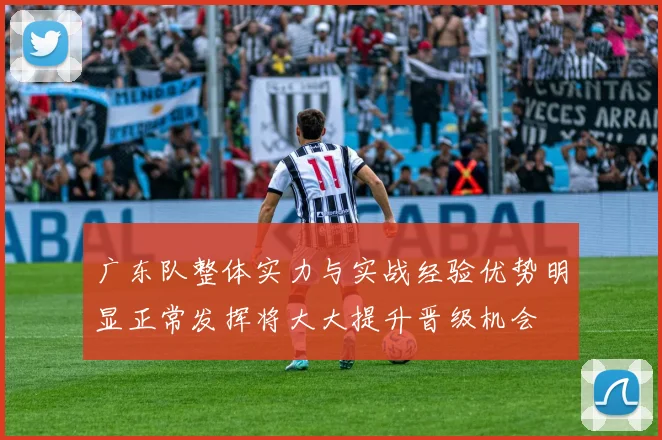 广东队整体实力与实战经验优势明显正常发挥将大大提升晋级机会