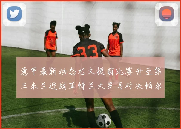 意甲最新动态尤文提前比赛升至第三米兰迎战亚特兰大罗马对决帕尔马