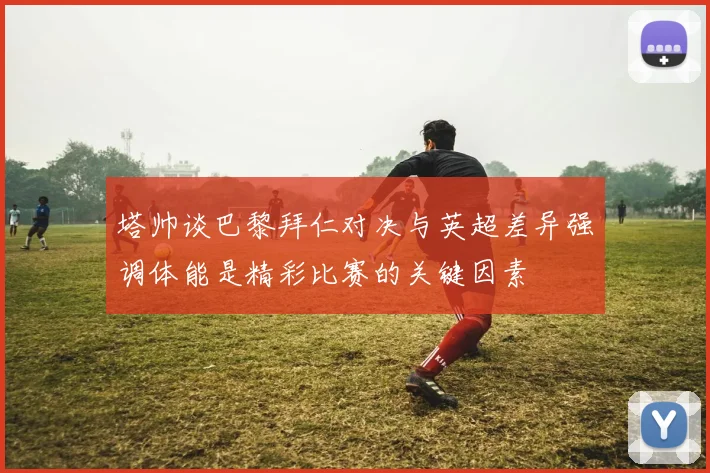 塔帅谈巴黎拜仁对决与英超差异强调体能是精彩比赛的关键因素