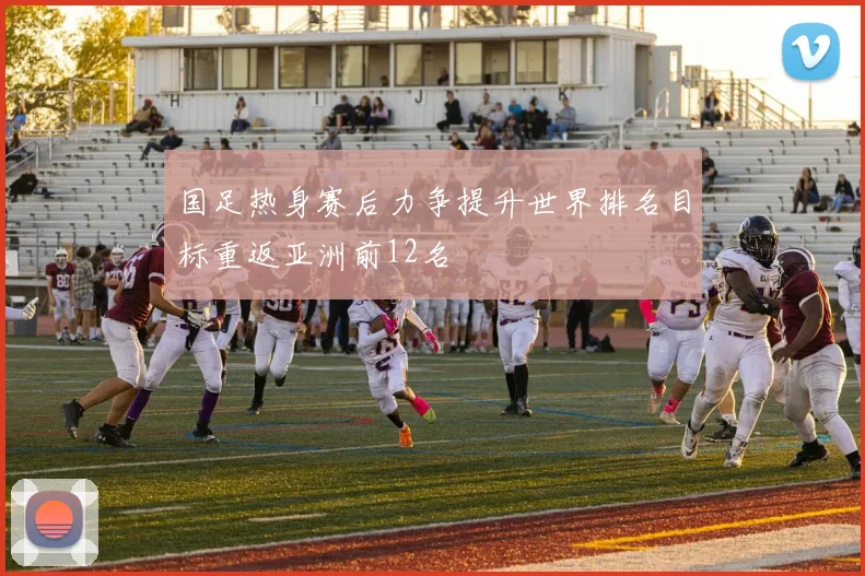 国足热身赛后力争提升世界排名目标重返亚洲前12名