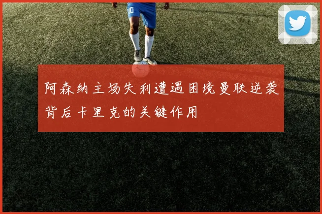 阿森纳主场失利遭遇困境曼联逆袭背后卡里克的关键作用