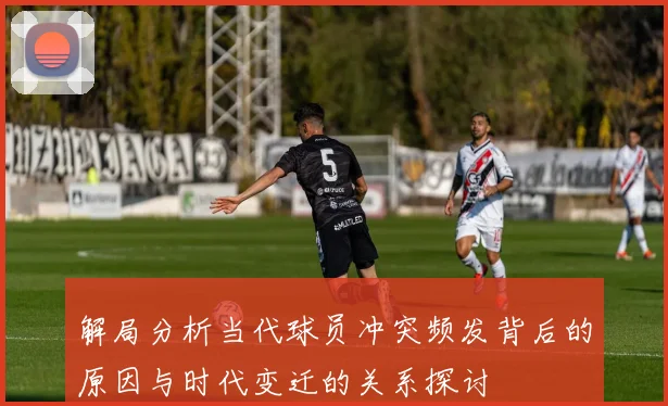 解局分析当代球员冲突频发背后的原因与时代变迁的关系探讨