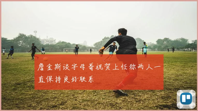 詹金斯谈字母哥祝贺上任称两人一直保持良好联系