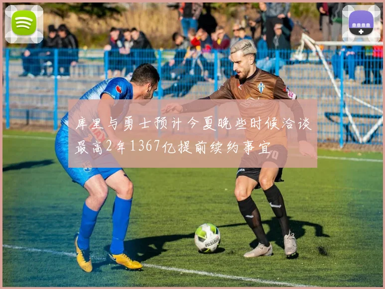 库里与勇士预计今夏晚些时候洽谈最高2年1367亿提前续约事宜
